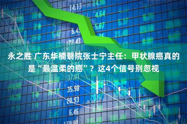 永之胜 广东华楠翳院张士宁主任：甲状腺癌真的是“最温柔的癌”？这4个信号别忽视