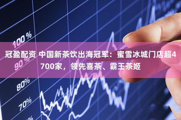 冠盈配资 中国新茶饮出海冠军：蜜雪冰城门店超4700家，领先喜茶、霸王茶姬