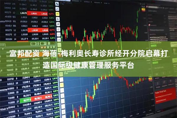 富邦配资 海蓓-梅利奥长寿诊所经开分院启幕打造国际级健康管理服务平台