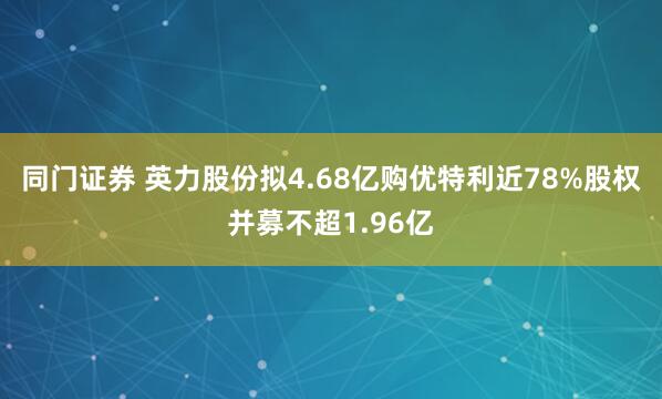 同门证券 英力股份拟4.68亿购优特利近78%股权并募不超1.96亿