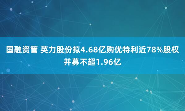 国融资管 英力股份拟4.68亿购优特利近78%股权并募不超1.96亿
