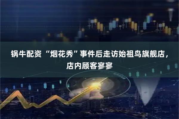 锅牛配资 “烟花秀”事件后走访始祖鸟旗舰店，店内顾客寥寥
