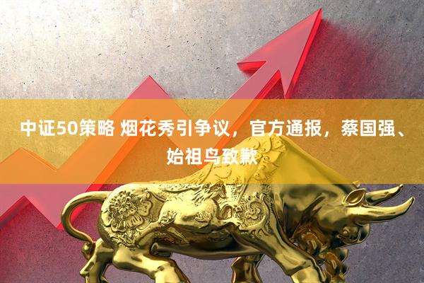 中证50策略 烟花秀引争议，官方通报，蔡国强、始祖鸟致歉