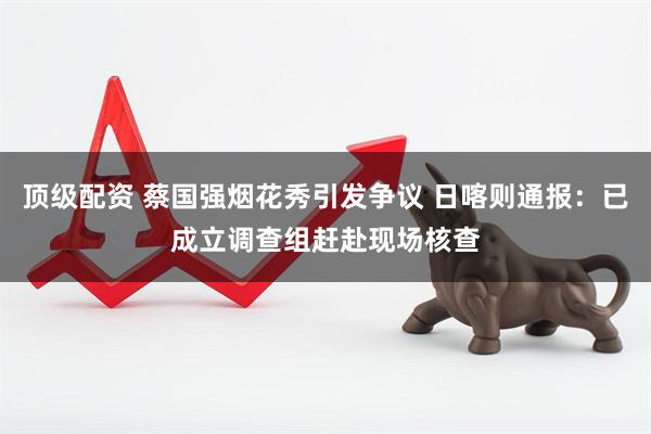 顶级配资 蔡国强烟花秀引发争议 日喀则通报：已成立调查组赶赴现场核查