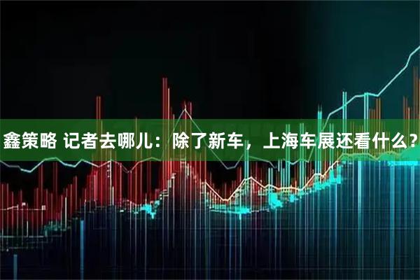 鑫策略 记者去哪儿：除了新车，上海车展还看什么？