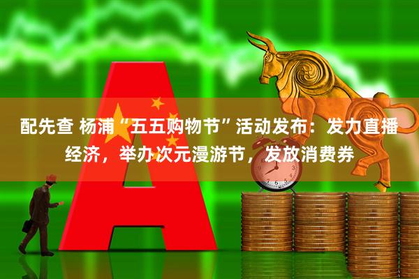 配先查 杨浦“五五购物节”活动发布：发力直播经济，举办次元漫游节，发放消费券