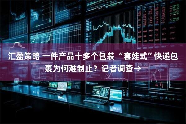 汇盈策略 一件产品十多个包装 “套娃式”快递包裹为何难制止？记者调查→