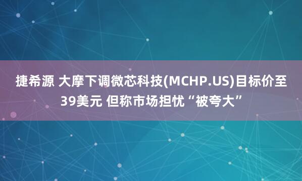 捷希源 大摩下调微芯科技(MCHP.US)目标价至39美元 但称市场担忧“被夸大”