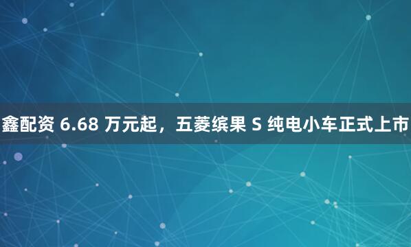 鑫配资 6.68 万元起，五菱缤果 S 纯电小车正式上市