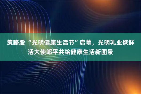 策略股 “光明健康生活节”启幕，光明乳业携鲜活大使郎平共绘健康生活新图景