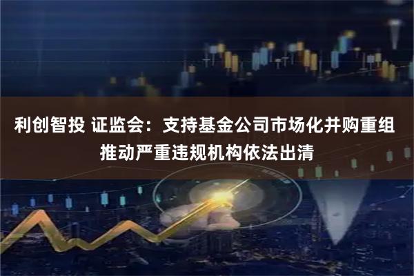 利创智投 证监会：支持基金公司市场化并购重组 推动严重违规机构依法出清