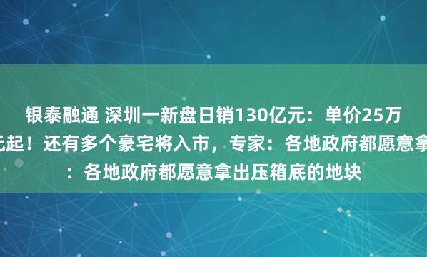 银泰融通 深圳一新盘日销130亿元：单价25万元，总价1.3亿元起！还有多个豪宅将入市，专家：各地政府都愿意拿出压箱底的地块