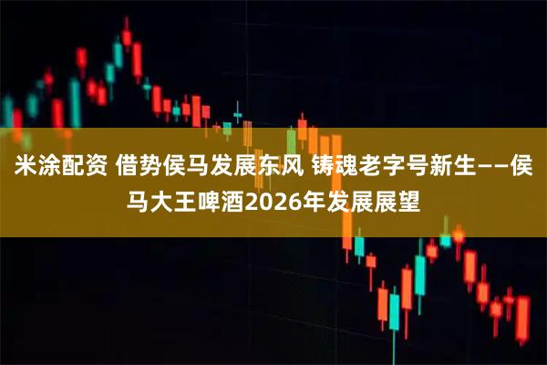 米涂配资 借势侯马发展东风 铸魂老字号新生——侯马大王啤酒2026年发展展望