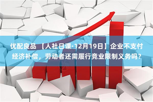 优配良品 【人社日课·12月19日】企业不支付经济补偿，劳动者还需履行竞业限制义务吗？