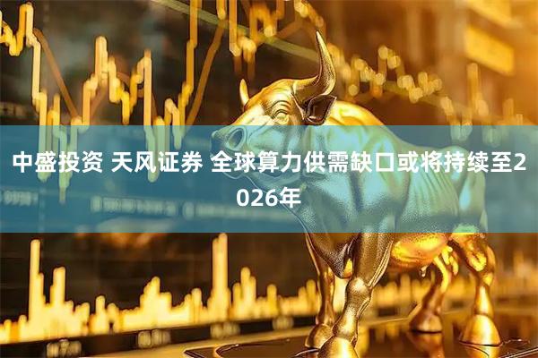 中盛投资 天风证券 全球算力供需缺口或将持续至2026年