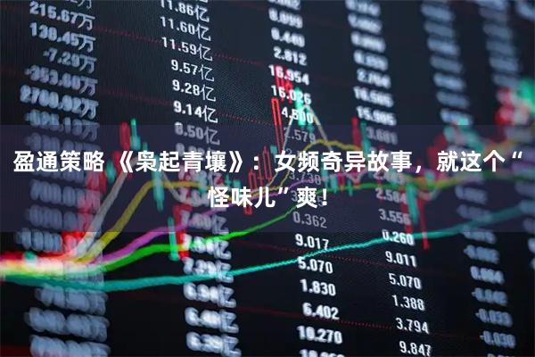 盈通策略 《枭起青壤》：女频奇异故事，就这个“怪味儿”爽！