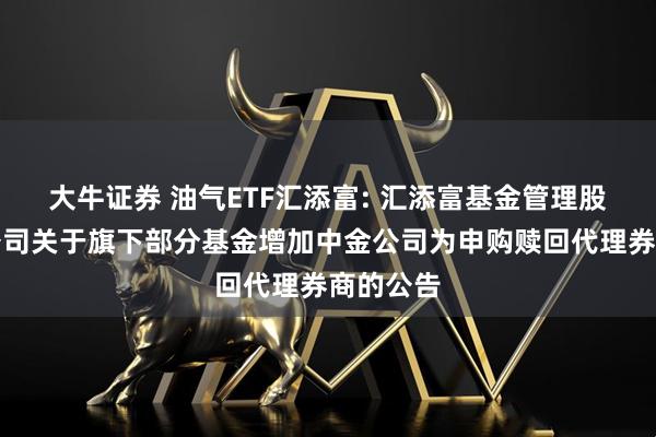 大牛证券 油气ETF汇添富: 汇添富基金管理股份有限公司关于旗下部分基金增加中金公司为申购赎回代理券商的公告