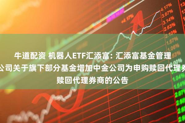 牛道配资 机器人ETF汇添富: 汇添富基金管理股份有限公司关于旗下部分基金增加中金公司为申购赎回代理券商的公告