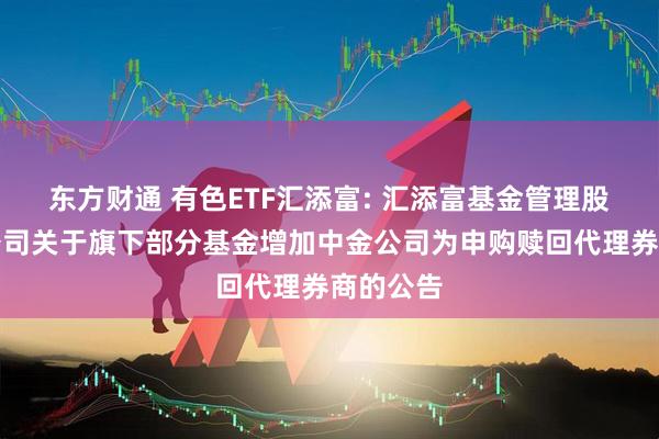 东方财通 有色ETF汇添富: 汇添富基金管理股份有限公司关于旗下部分基金增加中金公司为申购赎回代理券商的公告