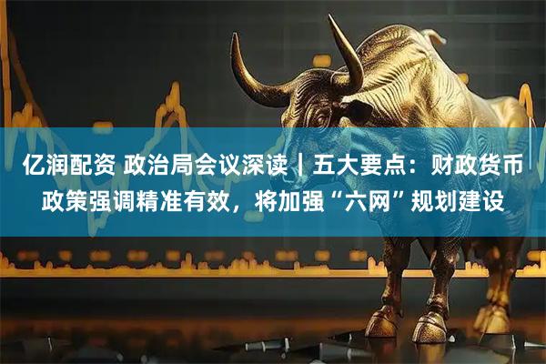 亿润配资 政治局会议深读｜五大要点：财政货币政策强调精准有效，将加强“六网”规划建设