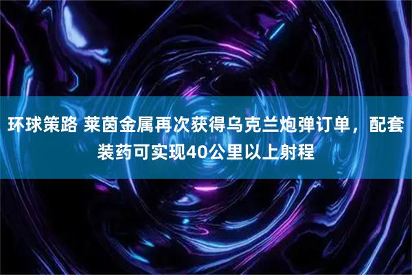 环球策路 莱茵金属再次获得乌克兰炮弹订单，配套装药可实现40公里以上射程