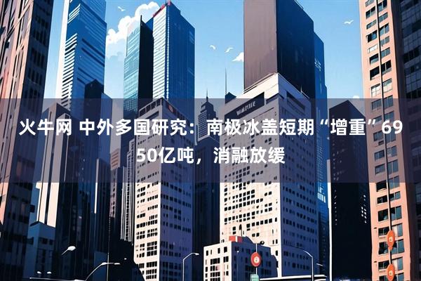 火牛网 中外多国研究：南极冰盖短期“增重”6950亿吨，消融放缓