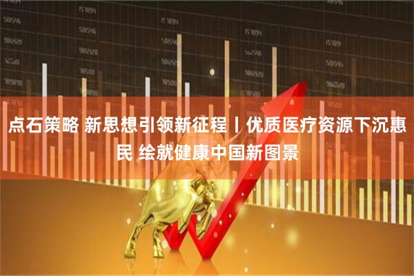 点石策略 新思想引领新征程丨优质医疗资源下沉惠民 绘就健康中国新图景